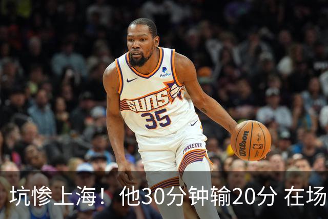 坑惨上海！他30分钟输20分 在场等于4打5，球迷：他一点作用都没有